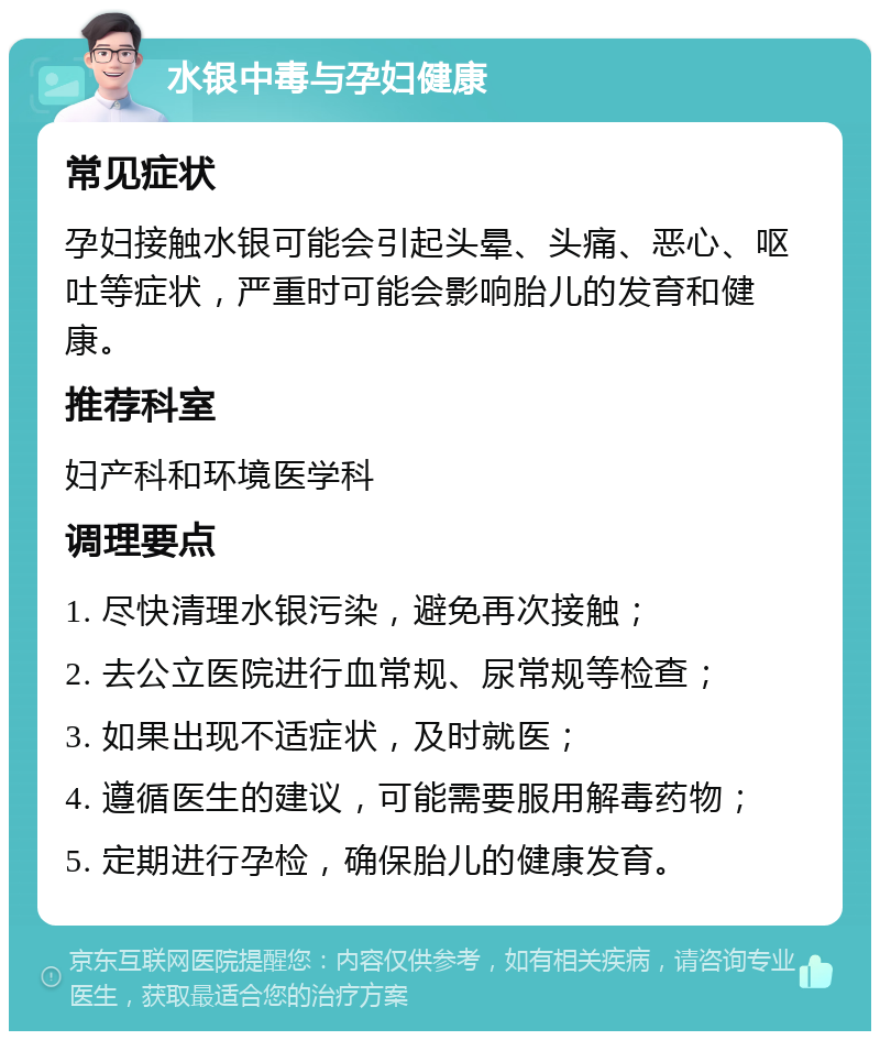 水银中毒与孕妇健康 常见症状 孕妇接触水银可能会引起头晕、头痛、恶心、呕吐等症状，严重时可能会影响胎儿的发育和健康。 推荐科室 妇产科和环境医学科 调理要点 1. 尽快清理水银污染，避免再次接触； 2. 去公立医院进行血常规、尿常规等检查； 3. 如果出现不适症状，及时就医； 4. 遵循医生的建议，可能需要服用解毒药物； 5. 定期进行孕检，确保胎儿的健康发育。