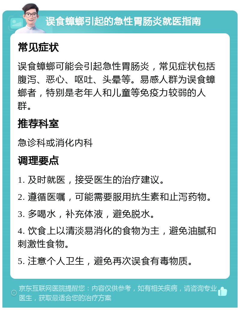 误食蟑螂引起的急性胃肠炎就医指南 常见症状 误食蟑螂可能会引起急性胃肠炎，常见症状包括腹泻、恶心、呕吐、头晕等。易感人群为误食蟑螂者，特别是老年人和儿童等免疫力较弱的人群。 推荐科室 急诊科或消化内科 调理要点 1. 及时就医，接受医生的治疗建议。 2. 遵循医嘱，可能需要服用抗生素和止泻药物。 3. 多喝水，补充体液，避免脱水。 4. 饮食上以清淡易消化的食物为主，避免油腻和刺激性食物。 5. 注意个人卫生，避免再次误食有毒物质。