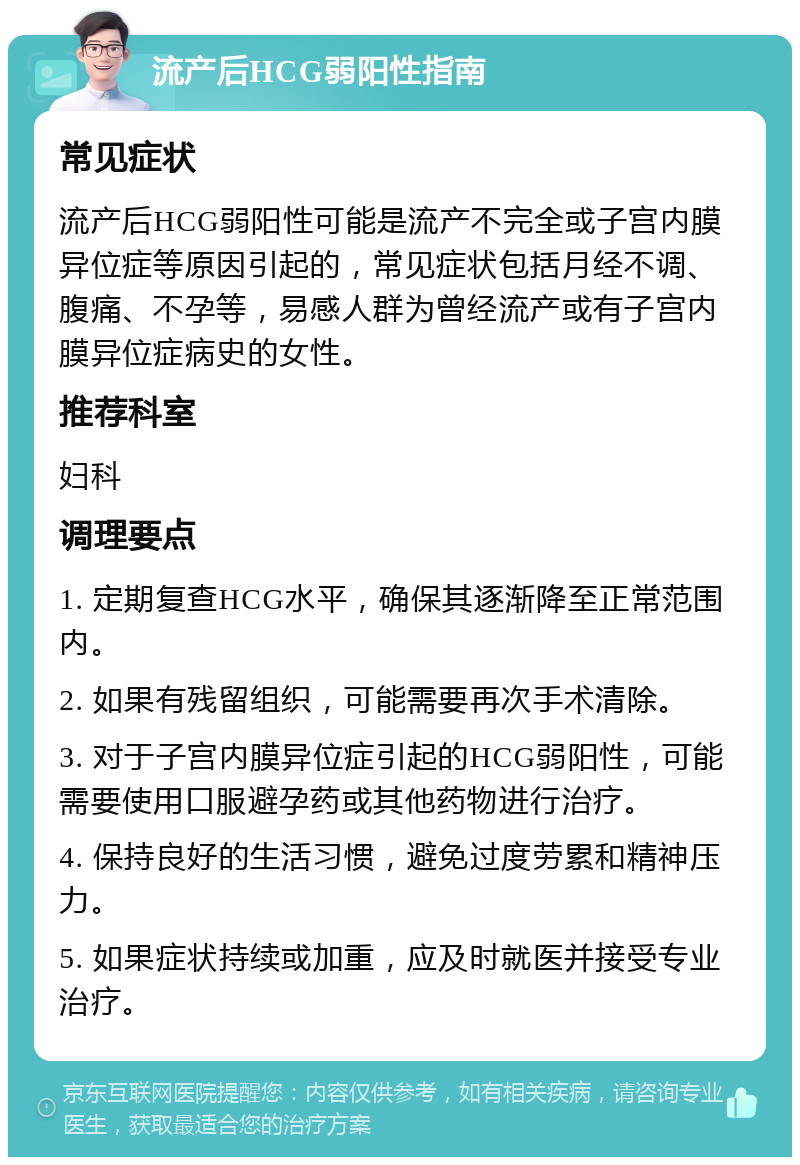 流产后HCG弱阳性指南 常见症状 流产后HCG弱阳性可能是流产不完全或子宫内膜异位症等原因引起的，常见症状包括月经不调、腹痛、不孕等，易感人群为曾经流产或有子宫内膜异位症病史的女性。 推荐科室 妇科 调理要点 1. 定期复查HCG水平，确保其逐渐降至正常范围内。 2. 如果有残留组织，可能需要再次手术清除。 3. 对于子宫内膜异位症引起的HCG弱阳性，可能需要使用口服避孕药或其他药物进行治疗。 4. 保持良好的生活习惯，避免过度劳累和精神压力。 5. 如果症状持续或加重，应及时就医并接受专业治疗。