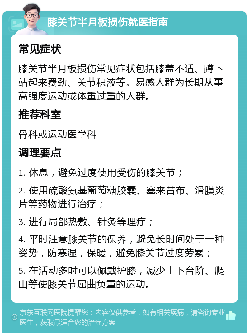 膝关节半月板损伤就医指南 常见症状 膝关节半月板损伤常见症状包括膝盖不适、蹲下站起来费劲、关节积液等。易感人群为长期从事高强度运动或体重过重的人群。 推荐科室 骨科或运动医学科 调理要点 1. 休息，避免过度使用受伤的膝关节； 2. 使用硫酸氨基葡萄糖胶囊、塞来昔布、滑膜炎片等药物进行治疗； 3. 进行局部热敷、针灸等理疗； 4. 平时注意膝关节的保养，避免长时间处于一种姿势，防寒湿，保暖，避免膝关节过度劳累； 5. 在活动多时可以佩戴护膝，减少上下台阶、爬山等使膝关节屈曲负重的运动。