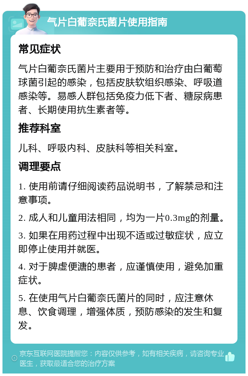 气片白葡奈氏菌片使用指南 常见症状 气片白葡奈氏菌片主要用于预防和治疗由白葡萄球菌引起的感染，包括皮肤软组织感染、呼吸道感染等。易感人群包括免疫力低下者、糖尿病患者、长期使用抗生素者等。 推荐科室 儿科、呼吸内科、皮肤科等相关科室。 调理要点 1. 使用前请仔细阅读药品说明书，了解禁忌和注意事项。 2. 成人和儿童用法相同，均为一片0.3mg的剂量。 3. 如果在用药过程中出现不适或过敏症状，应立即停止使用并就医。 4. 对于脾虚便溏的患者，应谨慎使用，避免加重症状。 5. 在使用气片白葡奈氏菌片的同时，应注意休息、饮食调理，增强体质，预防感染的发生和复发。