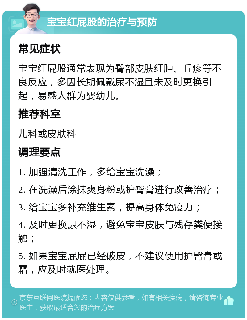 宝宝红屁股的治疗与预防 常见症状 宝宝红屁股通常表现为臀部皮肤红肿、丘疹等不良反应，多因长期佩戴尿不湿且未及时更换引起，易感人群为婴幼儿。 推荐科室 儿科或皮肤科 调理要点 1. 加强清洗工作，多给宝宝洗澡； 2. 在洗澡后涂抹爽身粉或护臀膏进行改善治疗； 3. 给宝宝多补充维生素，提高身体免疫力； 4. 及时更换尿不湿，避免宝宝皮肤与残存粪便接触； 5. 如果宝宝屁屁已经破皮，不建议使用护臀膏或霜，应及时就医处理。