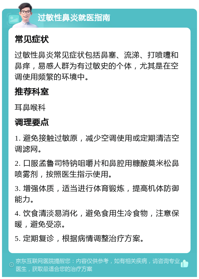 过敏性鼻炎就医指南 常见症状 过敏性鼻炎常见症状包括鼻塞、流涕、打喷嚏和鼻痒，易感人群为有过敏史的个体，尤其是在空调使用频繁的环境中。 推荐科室 耳鼻喉科 调理要点 1. 避免接触过敏原，减少空调使用或定期清洁空调滤网。 2. 口服孟鲁司特钠咀嚼片和鼻腔用糠酸莫米松鼻喷雾剂，按照医生指示使用。 3. 增强体质，适当进行体育锻炼，提高机体防御能力。 4. 饮食清淡易消化，避免食用生冷食物，注意保暖，避免受凉。 5. 定期复诊，根据病情调整治疗方案。