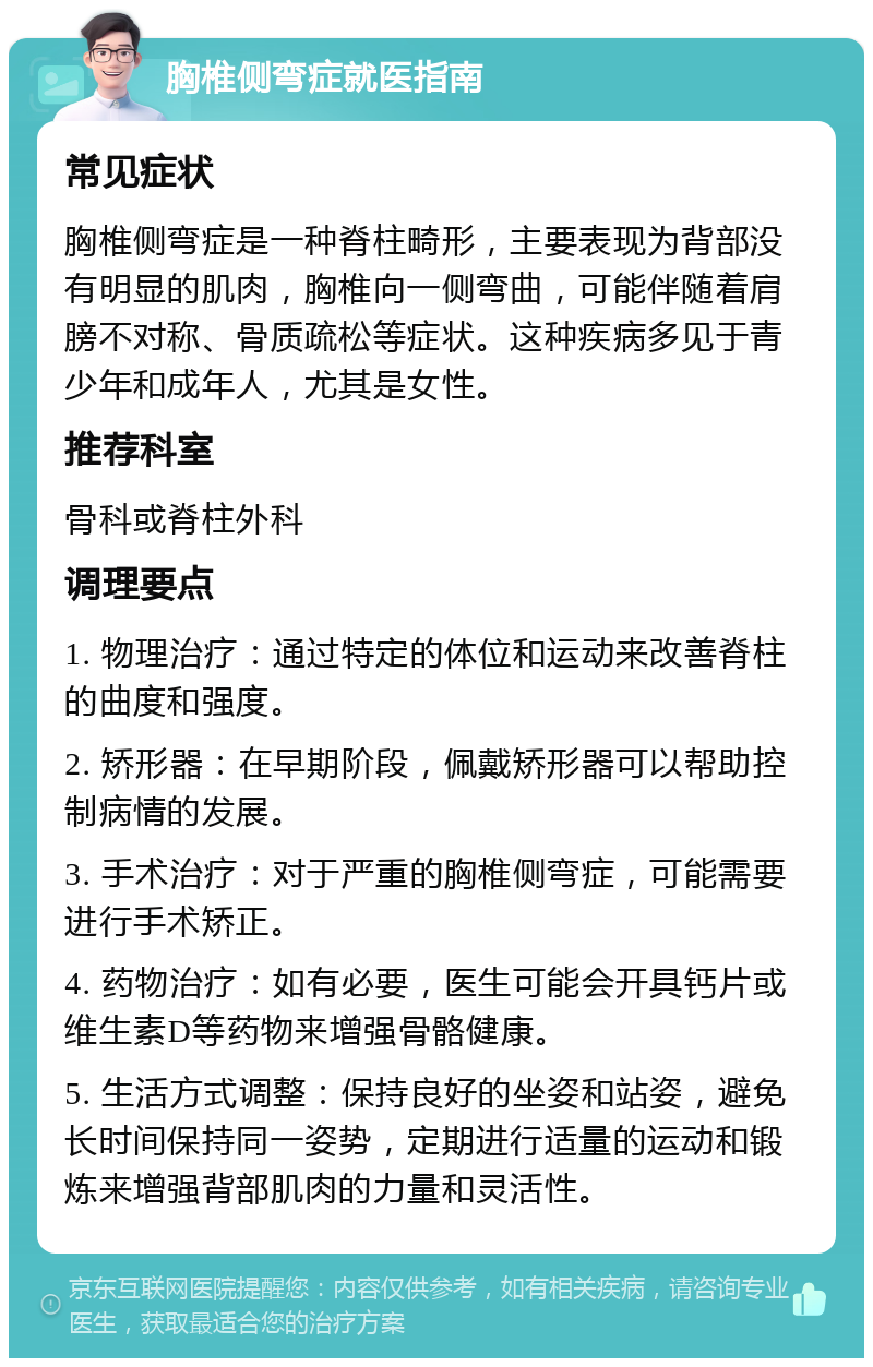 胸椎侧弯症就医指南 常见症状 胸椎侧弯症是一种脊柱畸形，主要表现为背部没有明显的肌肉，胸椎向一侧弯曲，可能伴随着肩膀不对称、骨质疏松等症状。这种疾病多见于青少年和成年人，尤其是女性。 推荐科室 骨科或脊柱外科 调理要点 1. 物理治疗：通过特定的体位和运动来改善脊柱的曲度和强度。 2. 矫形器：在早期阶段，佩戴矫形器可以帮助控制病情的发展。 3. 手术治疗：对于严重的胸椎侧弯症，可能需要进行手术矫正。 4. 药物治疗：如有必要，医生可能会开具钙片或维生素D等药物来增强骨骼健康。 5. 生活方式调整：保持良好的坐姿和站姿，避免长时间保持同一姿势，定期进行适量的运动和锻炼来增强背部肌肉的力量和灵活性。