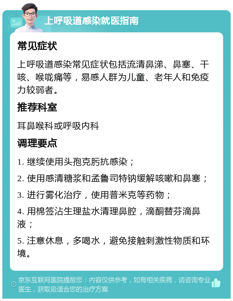 上呼吸道感染就医指南 常见症状 上呼吸道感染常见症状包括流清鼻涕、鼻塞、干咳、喉咙痛等，易感人群为儿童、老年人和免疫力较弱者。 推荐科室 耳鼻喉科或呼吸内科 调理要点 1. 继续使用头孢克肟抗感染； 2. 使用感清糖浆和孟鲁司特钠缓解咳嗽和鼻塞； 3. 进行雾化治疗，使用普米克等药物； 4. 用棉签沾生理盐水清理鼻腔，滴酮替芬滴鼻液； 5. 注意休息，多喝水，避免接触刺激性物质和环境。