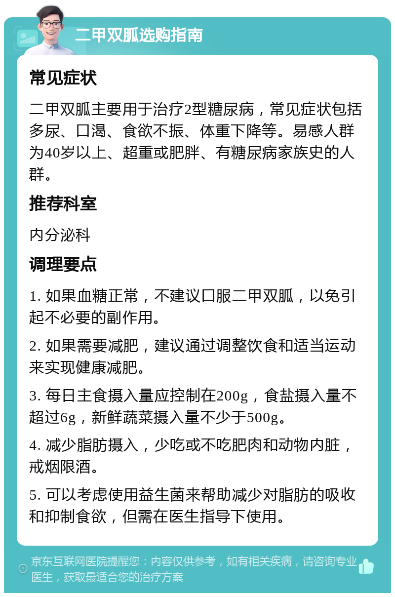 二甲双胍选购指南 常见症状 二甲双胍主要用于治疗2型糖尿病，常见症状包括多尿、口渴、食欲不振、体重下降等。易感人群为40岁以上、超重或肥胖、有糖尿病家族史的人群。 推荐科室 内分泌科 调理要点 1. 如果血糖正常，不建议口服二甲双胍，以免引起不必要的副作用。 2. 如果需要减肥，建议通过调整饮食和适当运动来实现健康减肥。 3. 每日主食摄入量应控制在200g，食盐摄入量不超过6g，新鲜蔬菜摄入量不少于500g。 4. 减少脂肪摄入，少吃或不吃肥肉和动物内脏，戒烟限酒。 5. 可以考虑使用益生菌来帮助减少对脂肪的吸收和抑制食欲，但需在医生指导下使用。