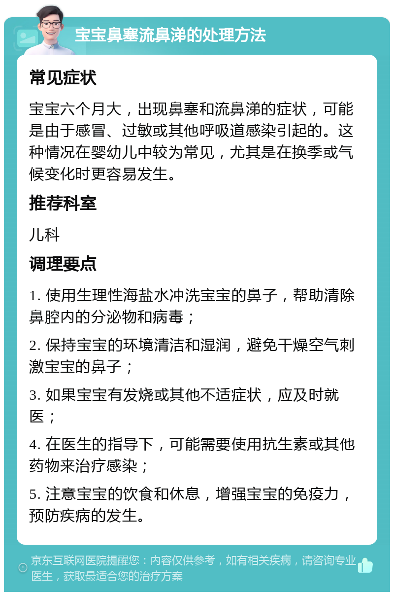 宝宝鼻塞流鼻涕的处理方法 常见症状 宝宝六个月大，出现鼻塞和流鼻涕的症状，可能是由于感冒、过敏或其他呼吸道感染引起的。这种情况在婴幼儿中较为常见，尤其是在换季或气候变化时更容易发生。 推荐科室 儿科 调理要点 1. 使用生理性海盐水冲洗宝宝的鼻子，帮助清除鼻腔内的分泌物和病毒； 2. 保持宝宝的环境清洁和湿润，避免干燥空气刺激宝宝的鼻子； 3. 如果宝宝有发烧或其他不适症状，应及时就医； 4. 在医生的指导下，可能需要使用抗生素或其他药物来治疗感染； 5. 注意宝宝的饮食和休息，增强宝宝的免疫力，预防疾病的发生。