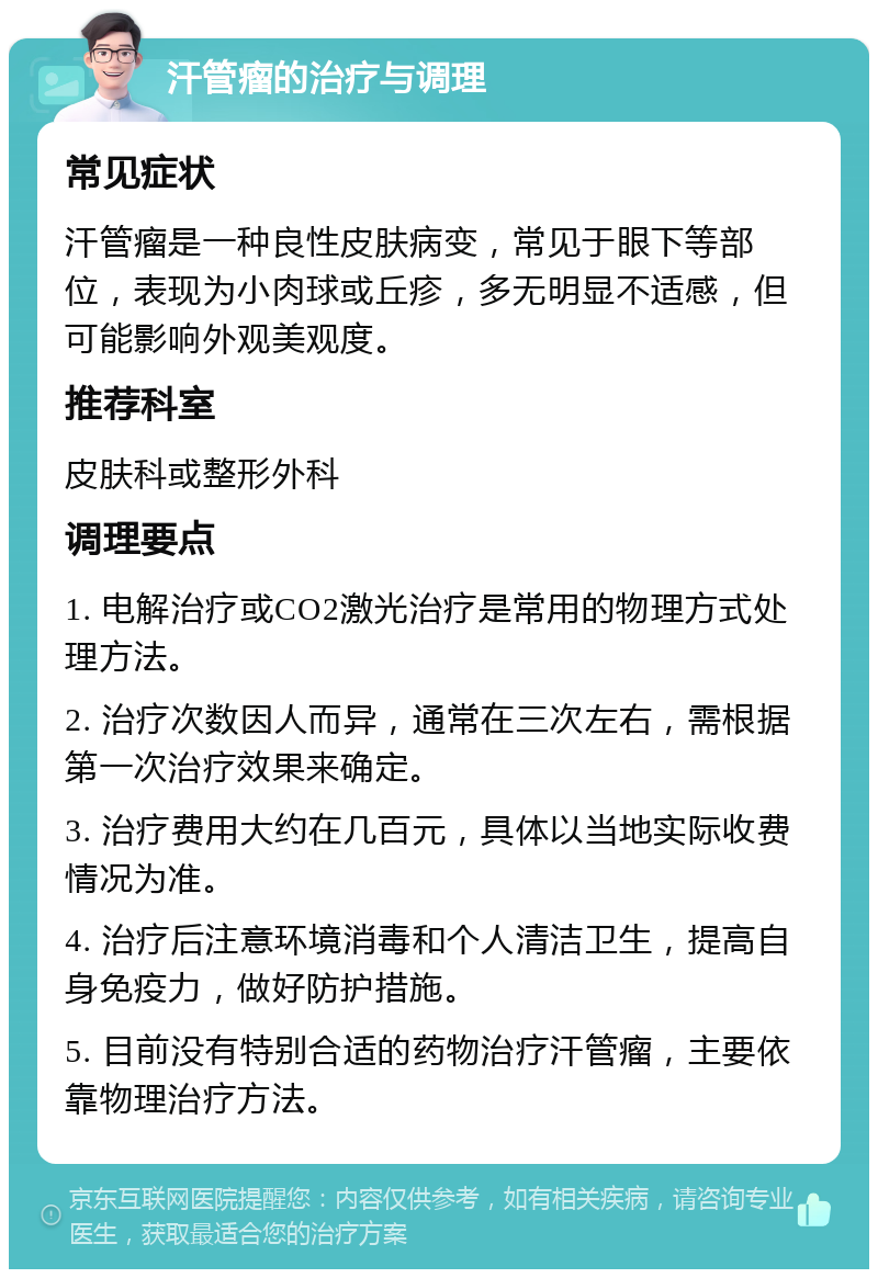 汗管瘤的治疗与调理 常见症状 汗管瘤是一种良性皮肤病变，常见于眼下等部位，表现为小肉球或丘疹，多无明显不适感，但可能影响外观美观度。 推荐科室 皮肤科或整形外科 调理要点 1. 电解治疗或CO2激光治疗是常用的物理方式处理方法。 2. 治疗次数因人而异，通常在三次左右，需根据第一次治疗效果来确定。 3. 治疗费用大约在几百元，具体以当地实际收费情况为准。 4. 治疗后注意环境消毒和个人清洁卫生，提高自身免疫力，做好防护措施。 5. 目前没有特别合适的药物治疗汗管瘤，主要依靠物理治疗方法。