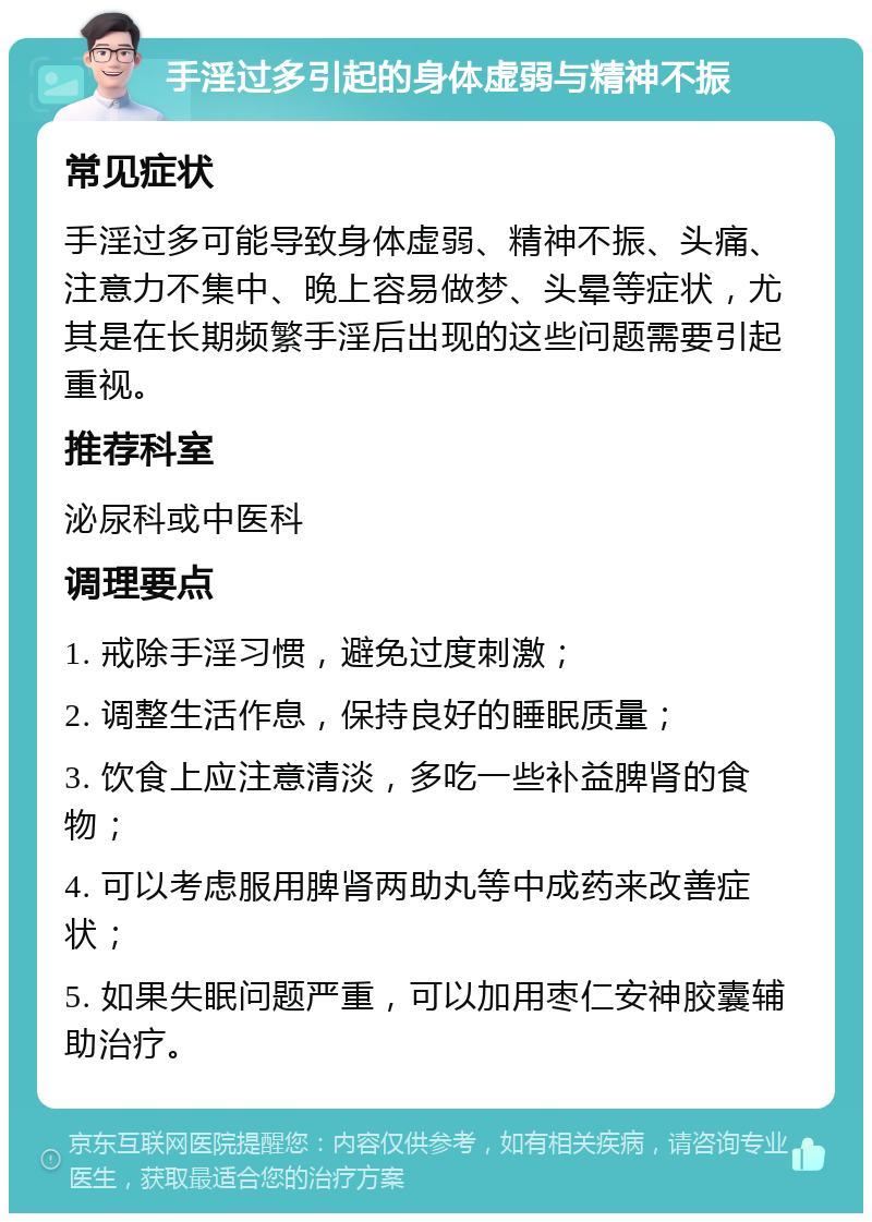 手淫过多引起的身体虚弱与精神不振 常见症状 手淫过多可能导致身体虚弱、精神不振、头痛、注意力不集中、晚上容易做梦、头晕等症状，尤其是在长期频繁手淫后出现的这些问题需要引起重视。 推荐科室 泌尿科或中医科 调理要点 1. 戒除手淫习惯，避免过度刺激； 2. 调整生活作息，保持良好的睡眠质量； 3. 饮食上应注意清淡，多吃一些补益脾肾的食物； 4. 可以考虑服用脾肾两助丸等中成药来改善症状； 5. 如果失眠问题严重，可以加用枣仁安神胶囊辅助治疗。