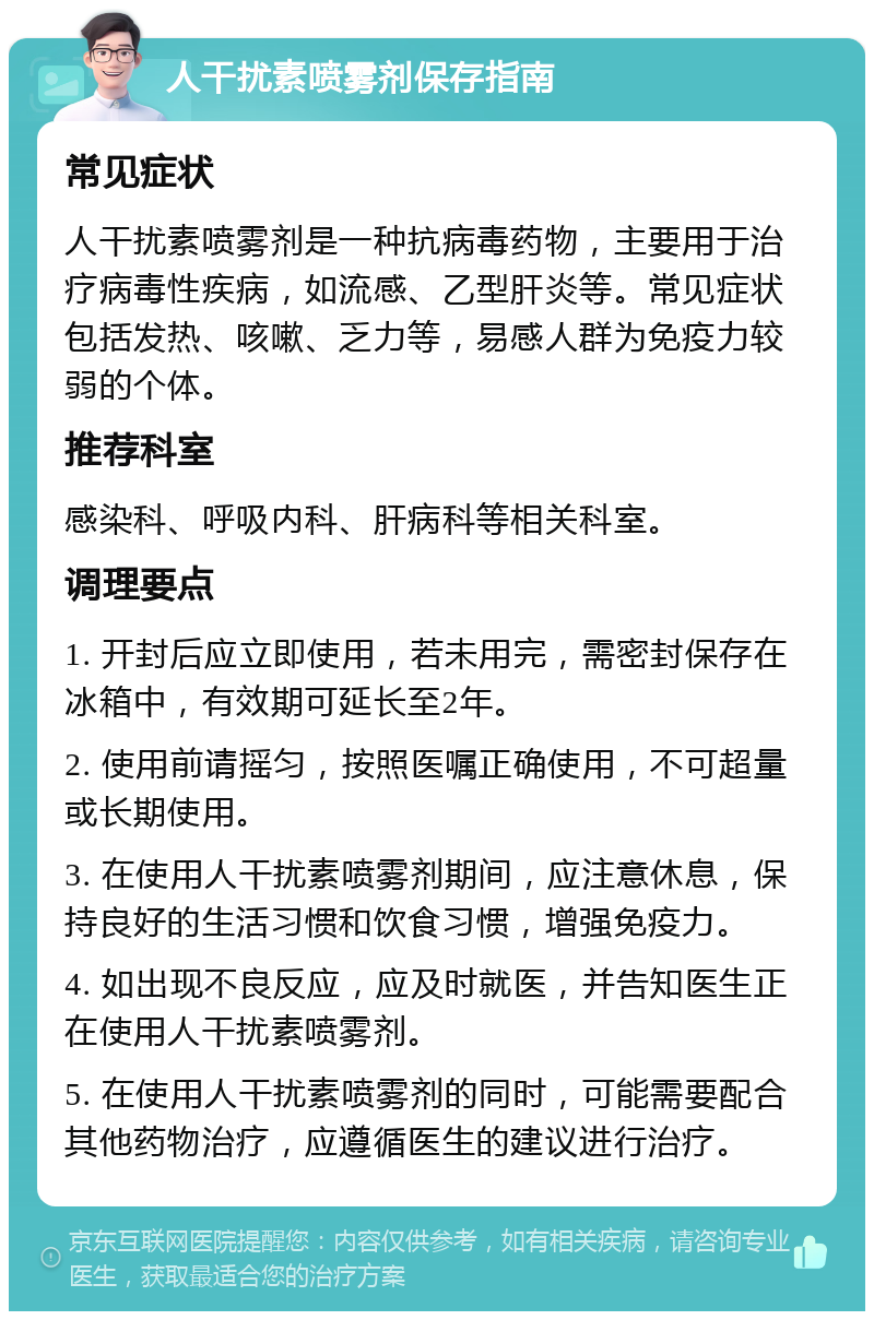 人干扰素喷雾剂保存指南 常见症状 人干扰素喷雾剂是一种抗病毒药物，主要用于治疗病毒性疾病，如流感、乙型肝炎等。常见症状包括发热、咳嗽、乏力等，易感人群为免疫力较弱的个体。 推荐科室 感染科、呼吸内科、肝病科等相关科室。 调理要点 1. 开封后应立即使用，若未用完，需密封保存在冰箱中，有效期可延长至2年。 2. 使用前请摇匀，按照医嘱正确使用，不可超量或长期使用。 3. 在使用人干扰素喷雾剂期间，应注意休息，保持良好的生活习惯和饮食习惯，增强免疫力。 4. 如出现不良反应，应及时就医，并告知医生正在使用人干扰素喷雾剂。 5. 在使用人干扰素喷雾剂的同时，可能需要配合其他药物治疗，应遵循医生的建议进行治疗。