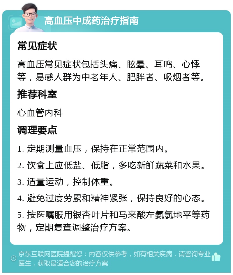 高血压中成药治疗指南 常见症状 高血压常见症状包括头痛、眩晕、耳鸣、心悸等，易感人群为中老年人、肥胖者、吸烟者等。 推荐科室 心血管内科 调理要点 1. 定期测量血压，保持在正常范围内。 2. 饮食上应低盐、低脂，多吃新鲜蔬菜和水果。 3. 适量运动，控制体重。 4. 避免过度劳累和精神紧张，保持良好的心态。 5. 按医嘱服用银杏叶片和马来酸左氨氯地平等药物，定期复查调整治疗方案。