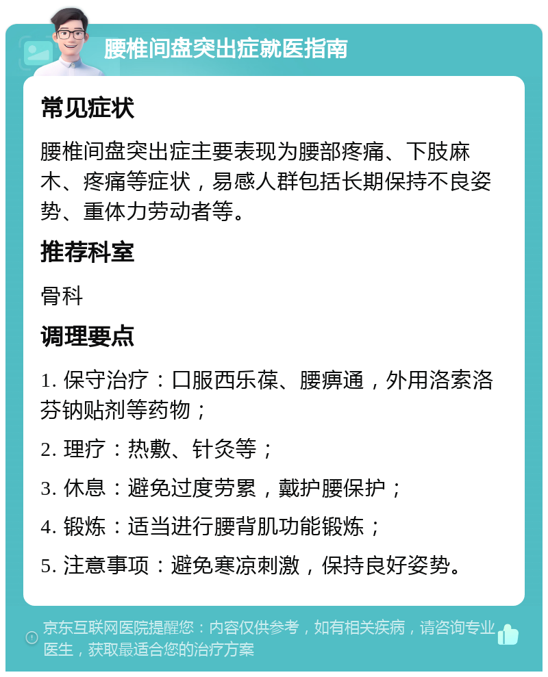 腰椎间盘突出症就医指南 常见症状 腰椎间盘突出症主要表现为腰部疼痛、下肢麻木、疼痛等症状，易感人群包括长期保持不良姿势、重体力劳动者等。 推荐科室 骨科 调理要点 1. 保守治疗：口服西乐葆、腰痹通，外用洛索洛芬钠贴剂等药物； 2. 理疗：热敷、针灸等； 3. 休息：避免过度劳累，戴护腰保护； 4. 锻炼：适当进行腰背肌功能锻炼； 5. 注意事项：避免寒凉刺激，保持良好姿势。