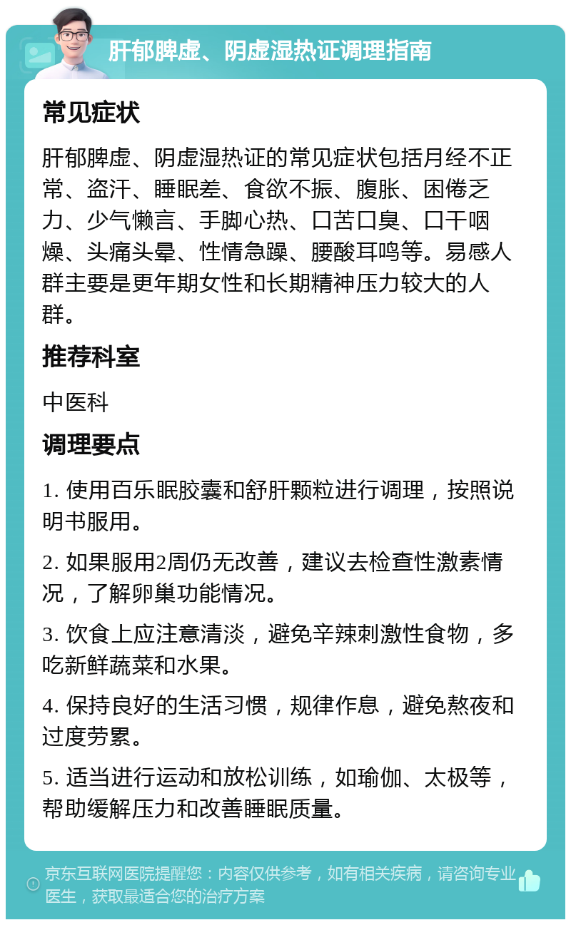 肝郁脾虚、阴虚湿热证调理指南 常见症状 肝郁脾虚、阴虚湿热证的常见症状包括月经不正常、盗汗、睡眠差、食欲不振、腹胀、困倦乏力、少气懒言、手脚心热、口苦口臭、口干咽燥、头痛头晕、性情急躁、腰酸耳鸣等。易感人群主要是更年期女性和长期精神压力较大的人群。 推荐科室 中医科 调理要点 1. 使用百乐眠胶囊和舒肝颗粒进行调理，按照说明书服用。 2. 如果服用2周仍无改善，建议去检查性激素情况，了解卵巢功能情况。 3. 饮食上应注意清淡，避免辛辣刺激性食物，多吃新鲜蔬菜和水果。 4. 保持良好的生活习惯，规律作息，避免熬夜和过度劳累。 5. 适当进行运动和放松训练，如瑜伽、太极等，帮助缓解压力和改善睡眠质量。