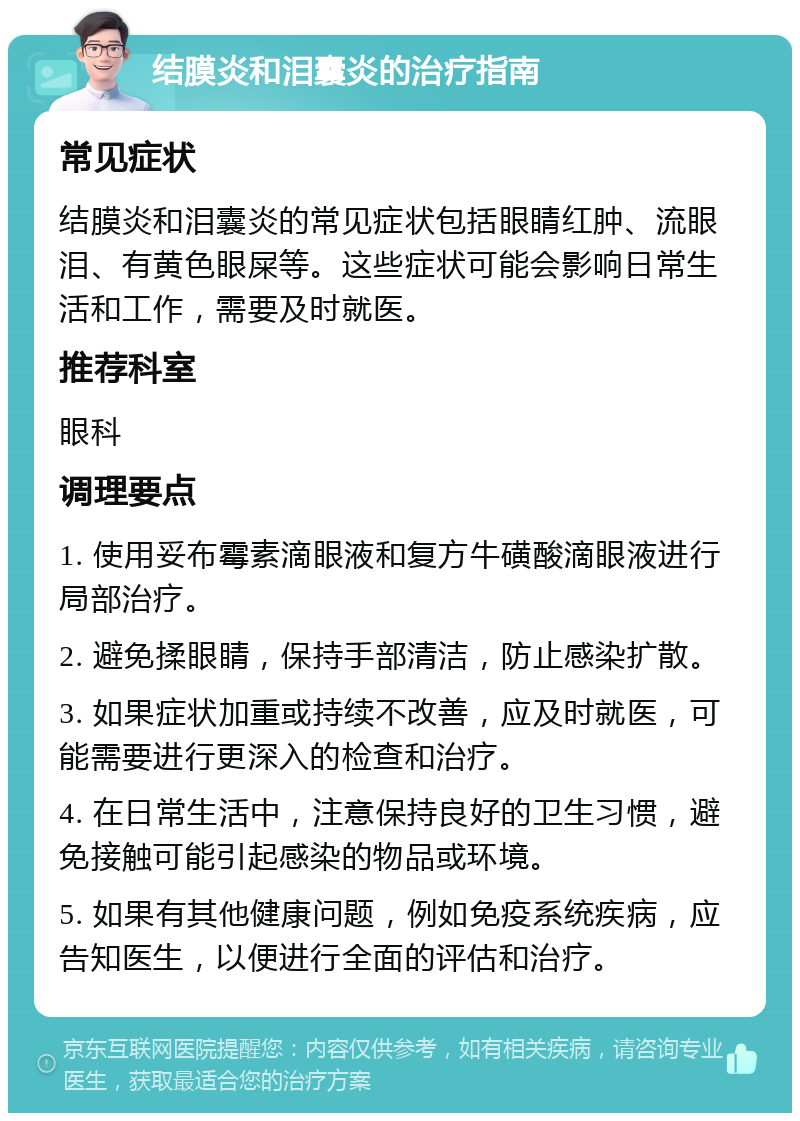 结膜炎和泪囊炎的治疗指南 常见症状 结膜炎和泪囊炎的常见症状包括眼睛红肿、流眼泪、有黄色眼屎等。这些症状可能会影响日常生活和工作，需要及时就医。 推荐科室 眼科 调理要点 1. 使用妥布霉素滴眼液和复方牛磺酸滴眼液进行局部治疗。 2. 避免揉眼睛，保持手部清洁，防止感染扩散。 3. 如果症状加重或持续不改善，应及时就医，可能需要进行更深入的检查和治疗。 4. 在日常生活中，注意保持良好的卫生习惯，避免接触可能引起感染的物品或环境。 5. 如果有其他健康问题，例如免疫系统疾病，应告知医生，以便进行全面的评估和治疗。