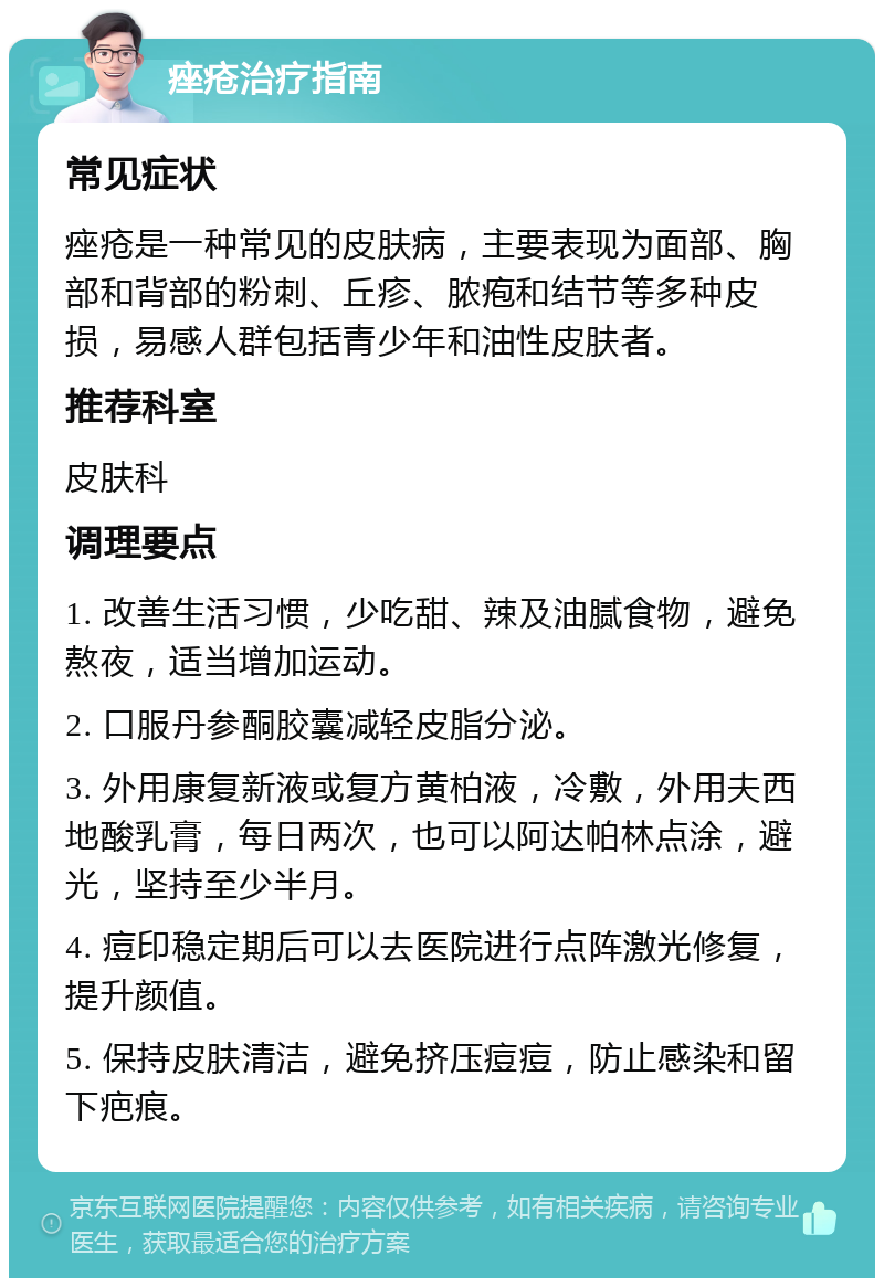 痤疮治疗指南 常见症状 痤疮是一种常见的皮肤病，主要表现为面部、胸部和背部的粉刺、丘疹、脓疱和结节等多种皮损，易感人群包括青少年和油性皮肤者。 推荐科室 皮肤科 调理要点 1. 改善生活习惯，少吃甜、辣及油腻食物，避免熬夜，适当增加运动。 2. 口服丹参酮胶囊减轻皮脂分泌。 3. 外用康复新液或复方黄柏液，冷敷，外用夫西地酸乳膏，每日两次，也可以阿达帕林点涂，避光，坚持至少半月。 4. 痘印稳定期后可以去医院进行点阵激光修复，提升颜值。 5. 保持皮肤清洁，避免挤压痘痘，防止感染和留下疤痕。