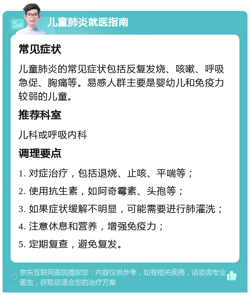 儿童肺炎就医指南 常见症状 儿童肺炎的常见症状包括反复发烧、咳嗽、呼吸急促、胸痛等。易感人群主要是婴幼儿和免疫力较弱的儿童。 推荐科室 儿科或呼吸内科 调理要点 1. 对症治疗，包括退烧、止咳、平喘等； 2. 使用抗生素，如阿奇霉素、头孢等； 3. 如果症状缓解不明显，可能需要进行肺灌洗； 4. 注意休息和营养，增强免疫力； 5. 定期复查，避免复发。