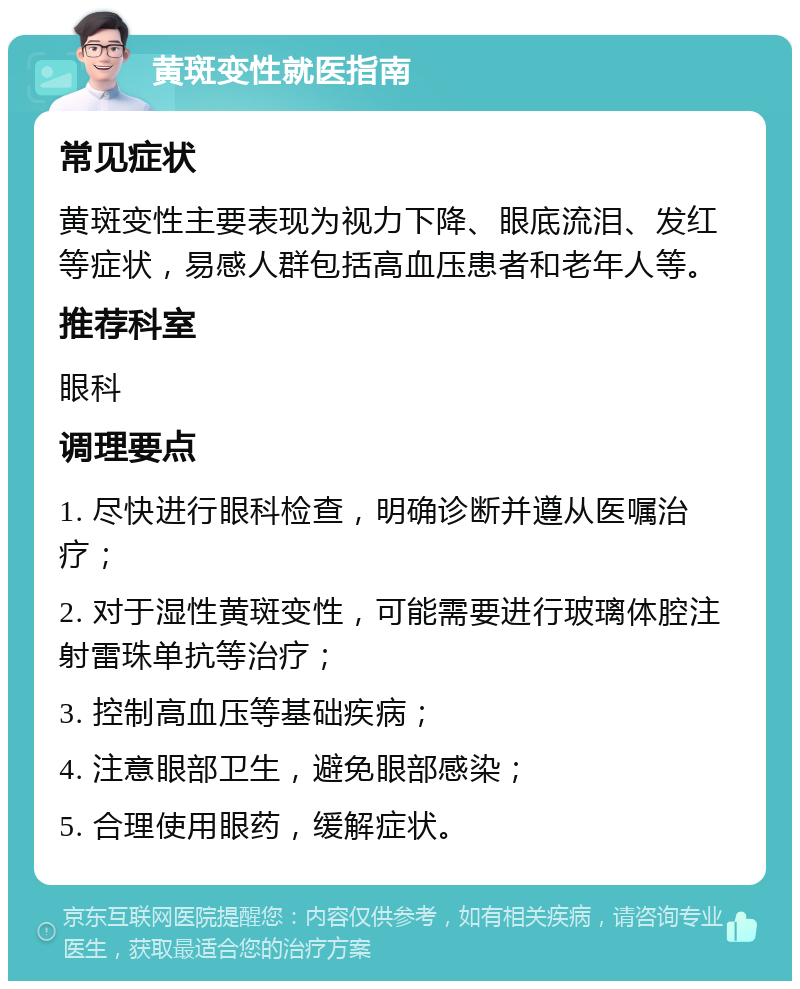 黄斑变性就医指南 常见症状 黄斑变性主要表现为视力下降、眼底流泪、发红等症状，易感人群包括高血压患者和老年人等。 推荐科室 眼科 调理要点 1. 尽快进行眼科检查，明确诊断并遵从医嘱治疗； 2. 对于湿性黄斑变性，可能需要进行玻璃体腔注射雷珠单抗等治疗； 3. 控制高血压等基础疾病； 4. 注意眼部卫生，避免眼部感染； 5. 合理使用眼药，缓解症状。