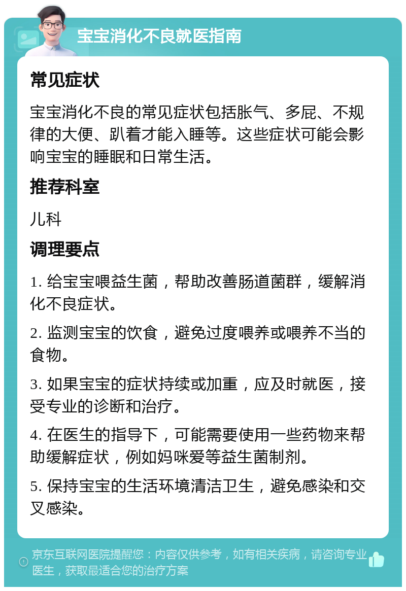 宝宝消化不良就医指南 常见症状 宝宝消化不良的常见症状包括胀气、多屁、不规律的大便、趴着才能入睡等。这些症状可能会影响宝宝的睡眠和日常生活。 推荐科室 儿科 调理要点 1. 给宝宝喂益生菌，帮助改善肠道菌群，缓解消化不良症状。 2. 监测宝宝的饮食，避免过度喂养或喂养不当的食物。 3. 如果宝宝的症状持续或加重，应及时就医，接受专业的诊断和治疗。 4. 在医生的指导下，可能需要使用一些药物来帮助缓解症状，例如妈咪爱等益生菌制剂。 5. 保持宝宝的生活环境清洁卫生，避免感染和交叉感染。