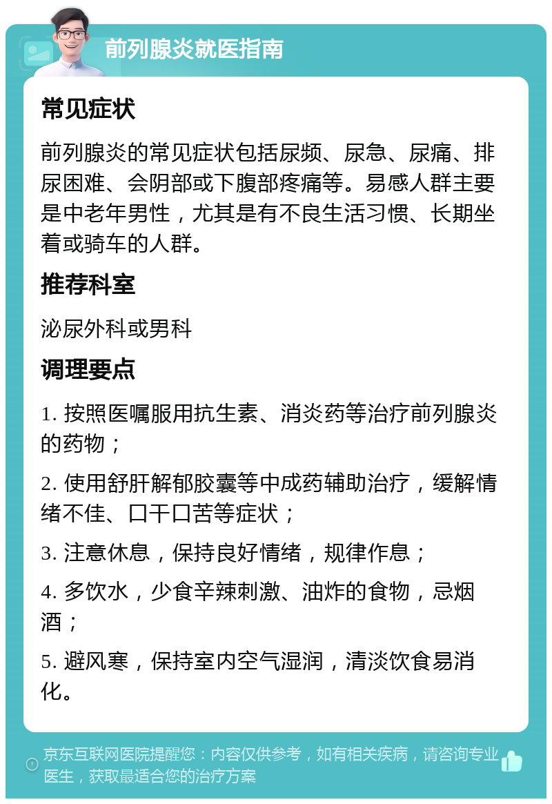 前列腺炎就医指南 常见症状 前列腺炎的常见症状包括尿频、尿急、尿痛、排尿困难、会阴部或下腹部疼痛等。易感人群主要是中老年男性，尤其是有不良生活习惯、长期坐着或骑车的人群。 推荐科室 泌尿外科或男科 调理要点 1. 按照医嘱服用抗生素、消炎药等治疗前列腺炎的药物； 2. 使用舒肝解郁胶囊等中成药辅助治疗，缓解情绪不佳、口干口苦等症状； 3. 注意休息，保持良好情绪，规律作息； 4. 多饮水，少食辛辣刺激、油炸的食物，忌烟酒； 5. 避风寒，保持室内空气湿润，清淡饮食易消化。