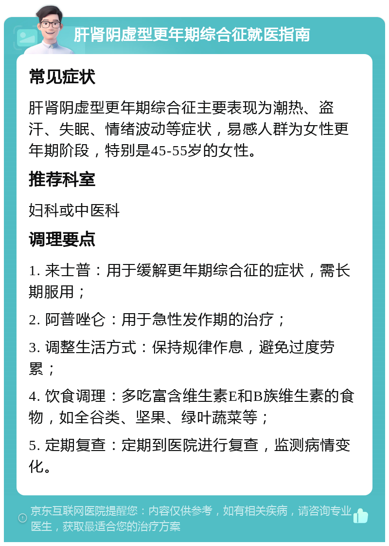 肝肾阴虚型更年期综合征就医指南 常见症状 肝肾阴虚型更年期综合征主要表现为潮热、盗汗、失眠、情绪波动等症状，易感人群为女性更年期阶段，特别是45-55岁的女性。 推荐科室 妇科或中医科 调理要点 1. 来士普：用于缓解更年期综合征的症状，需长期服用； 2. 阿普唑仑：用于急性发作期的治疗； 3. 调整生活方式：保持规律作息，避免过度劳累； 4. 饮食调理：多吃富含维生素E和B族维生素的食物，如全谷类、坚果、绿叶蔬菜等； 5. 定期复查：定期到医院进行复查，监测病情变化。