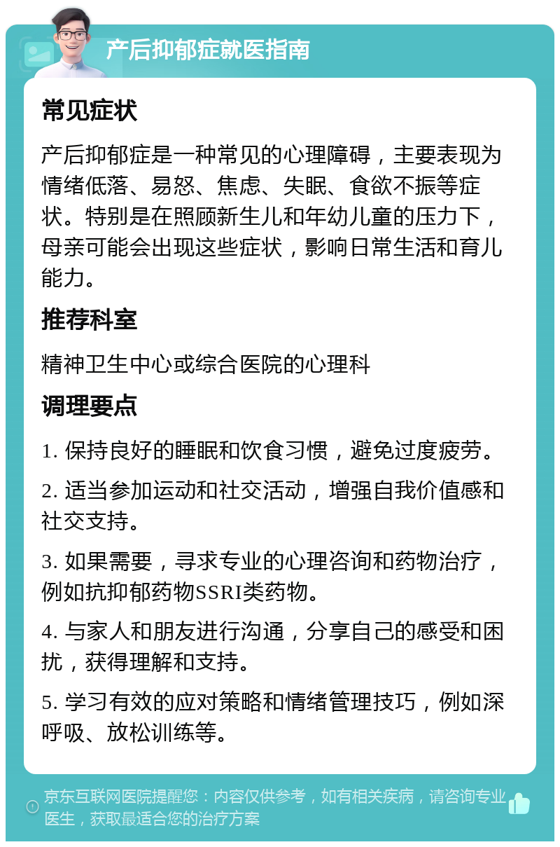 产后抑郁症就医指南 常见症状 产后抑郁症是一种常见的心理障碍，主要表现为情绪低落、易怒、焦虑、失眠、食欲不振等症状。特别是在照顾新生儿和年幼儿童的压力下，母亲可能会出现这些症状，影响日常生活和育儿能力。 推荐科室 精神卫生中心或综合医院的心理科 调理要点 1. 保持良好的睡眠和饮食习惯，避免过度疲劳。 2. 适当参加运动和社交活动，增强自我价值感和社交支持。 3. 如果需要，寻求专业的心理咨询和药物治疗，例如抗抑郁药物SSRI类药物。 4. 与家人和朋友进行沟通，分享自己的感受和困扰，获得理解和支持。 5. 学习有效的应对策略和情绪管理技巧，例如深呼吸、放松训练等。