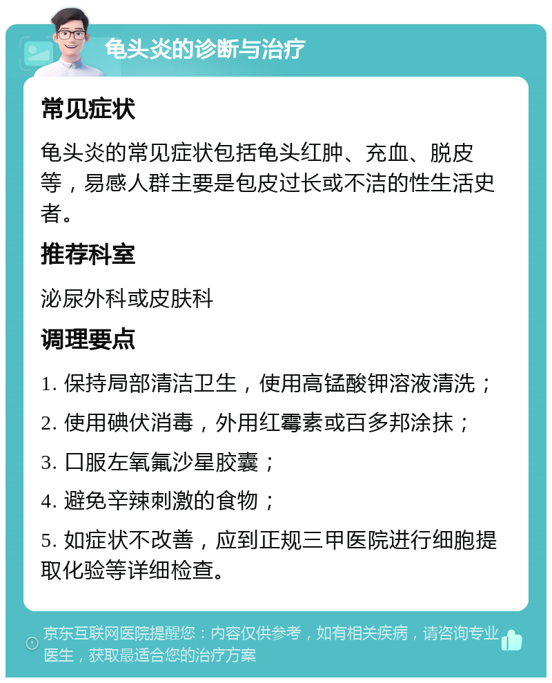 龟头炎的诊断与治疗 常见症状 龟头炎的常见症状包括龟头红肿、充血、脱皮等，易感人群主要是包皮过长或不洁的性生活史者。 推荐科室 泌尿外科或皮肤科 调理要点 1. 保持局部清洁卫生，使用高锰酸钾溶液清洗； 2. 使用碘伏消毒，外用红霉素或百多邦涂抹； 3. 口服左氧氟沙星胶囊； 4. 避免辛辣刺激的食物； 5. 如症状不改善，应到正规三甲医院进行细胞提取化验等详细检查。