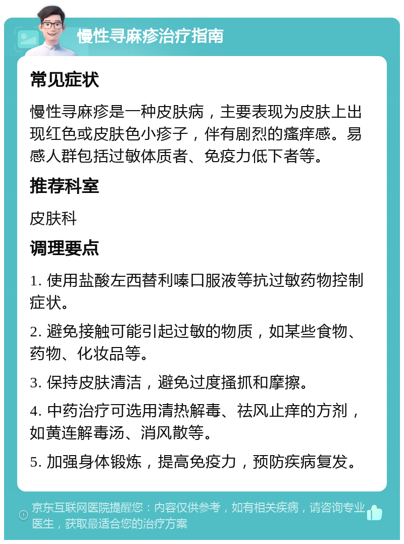 慢性寻麻疹治疗指南 常见症状 慢性寻麻疹是一种皮肤病，主要表现为皮肤上出现红色或皮肤色小疹子，伴有剧烈的瘙痒感。易感人群包括过敏体质者、免疫力低下者等。 推荐科室 皮肤科 调理要点 1. 使用盐酸左西替利嗪口服液等抗过敏药物控制症状。 2. 避免接触可能引起过敏的物质，如某些食物、药物、化妆品等。 3. 保持皮肤清洁，避免过度搔抓和摩擦。 4. 中药治疗可选用清热解毒、祛风止痒的方剂，如黄连解毒汤、消风散等。 5. 加强身体锻炼，提高免疫力，预防疾病复发。