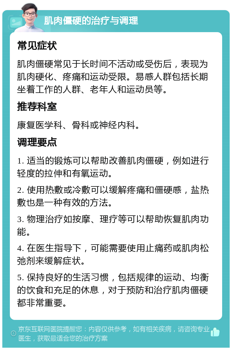 肌肉僵硬的治疗与调理 常见症状 肌肉僵硬常见于长时间不活动或受伤后，表现为肌肉硬化、疼痛和运动受限。易感人群包括长期坐着工作的人群、老年人和运动员等。 推荐科室 康复医学科、骨科或神经内科。 调理要点 1. 适当的锻炼可以帮助改善肌肉僵硬，例如进行轻度的拉伸和有氧运动。 2. 使用热敷或冷敷可以缓解疼痛和僵硬感，盐热敷也是一种有效的方法。 3. 物理治疗如按摩、理疗等可以帮助恢复肌肉功能。 4. 在医生指导下，可能需要使用止痛药或肌肉松弛剂来缓解症状。 5. 保持良好的生活习惯，包括规律的运动、均衡的饮食和充足的休息，对于预防和治疗肌肉僵硬都非常重要。