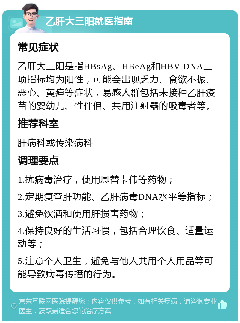 乙肝大三阳就医指南 常见症状 乙肝大三阳是指HBsAg、HBeAg和HBV DNA三项指标均为阳性，可能会出现乏力、食欲不振、恶心、黄疸等症状，易感人群包括未接种乙肝疫苗的婴幼儿、性伴侣、共用注射器的吸毒者等。 推荐科室 肝病科或传染病科 调理要点 1.抗病毒治疗，使用恩替卡伟等药物； 2.定期复查肝功能、乙肝病毒DNA水平等指标； 3.避免饮酒和使用肝损害药物； 4.保持良好的生活习惯，包括合理饮食、适量运动等； 5.注意个人卫生，避免与他人共用个人用品等可能导致病毒传播的行为。