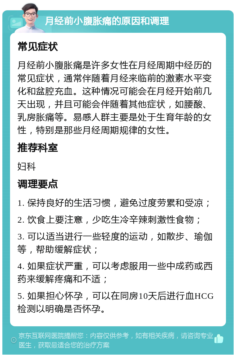 月经前小腹胀痛的原因和调理 常见症状 月经前小腹胀痛是许多女性在月经周期中经历的常见症状，通常伴随着月经来临前的激素水平变化和盆腔充血。这种情况可能会在月经开始前几天出现，并且可能会伴随着其他症状，如腰酸、乳房胀痛等。易感人群主要是处于生育年龄的女性，特别是那些月经周期规律的女性。 推荐科室 妇科 调理要点 1. 保持良好的生活习惯，避免过度劳累和受凉； 2. 饮食上要注意，少吃生冷辛辣刺激性食物； 3. 可以适当进行一些轻度的运动，如散步、瑜伽等，帮助缓解症状； 4. 如果症状严重，可以考虑服用一些中成药或西药来缓解疼痛和不适； 5. 如果担心怀孕，可以在同房10天后进行血HCG检测以明确是否怀孕。