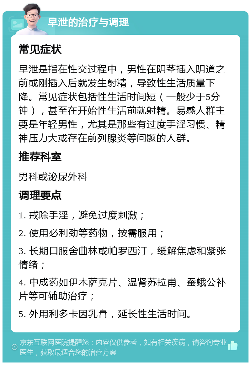 早泄的治疗与调理 常见症状 早泄是指在性交过程中，男性在阴茎插入阴道之前或刚插入后就发生射精，导致性生活质量下降。常见症状包括性生活时间短（一般少于5分钟），甚至在开始性生活前就射精。易感人群主要是年轻男性，尤其是那些有过度手淫习惯、精神压力大或存在前列腺炎等问题的人群。 推荐科室 男科或泌尿外科 调理要点 1. 戒除手淫，避免过度刺激； 2. 使用必利劲等药物，按需服用； 3. 长期口服舍曲林或帕罗西汀，缓解焦虑和紧张情绪； 4. 中成药如伊木萨克片、温肾苏拉甫、蚕蛾公补片等可辅助治疗； 5. 外用利多卡因乳膏，延长性生活时间。