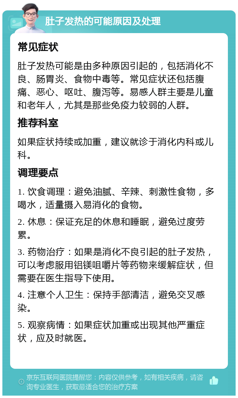 肚子发热的可能原因及处理 常见症状 肚子发热可能是由多种原因引起的，包括消化不良、肠胃炎、食物中毒等。常见症状还包括腹痛、恶心、呕吐、腹泻等。易感人群主要是儿童和老年人，尤其是那些免疫力较弱的人群。 推荐科室 如果症状持续或加重，建议就诊于消化内科或儿科。 调理要点 1. 饮食调理：避免油腻、辛辣、刺激性食物，多喝水，适量摄入易消化的食物。 2. 休息：保证充足的休息和睡眠，避免过度劳累。 3. 药物治疗：如果是消化不良引起的肚子发热，可以考虑服用铝镁咀嚼片等药物来缓解症状，但需要在医生指导下使用。 4. 注意个人卫生：保持手部清洁，避免交叉感染。 5. 观察病情：如果症状加重或出现其他严重症状，应及时就医。