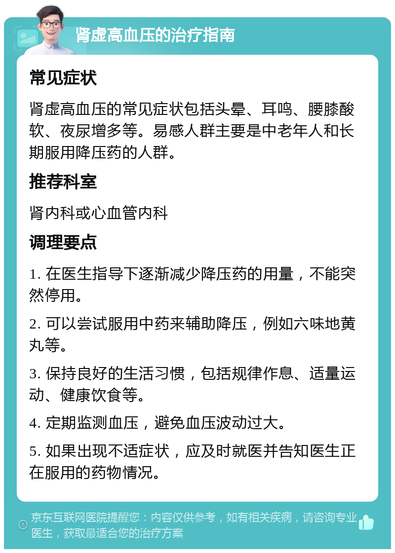 肾虚高血压的治疗指南 常见症状 肾虚高血压的常见症状包括头晕、耳鸣、腰膝酸软、夜尿增多等。易感人群主要是中老年人和长期服用降压药的人群。 推荐科室 肾内科或心血管内科 调理要点 1. 在医生指导下逐渐减少降压药的用量，不能突然停用。 2. 可以尝试服用中药来辅助降压，例如六味地黄丸等。 3. 保持良好的生活习惯，包括规律作息、适量运动、健康饮食等。 4. 定期监测血压，避免血压波动过大。 5. 如果出现不适症状，应及时就医并告知医生正在服用的药物情况。