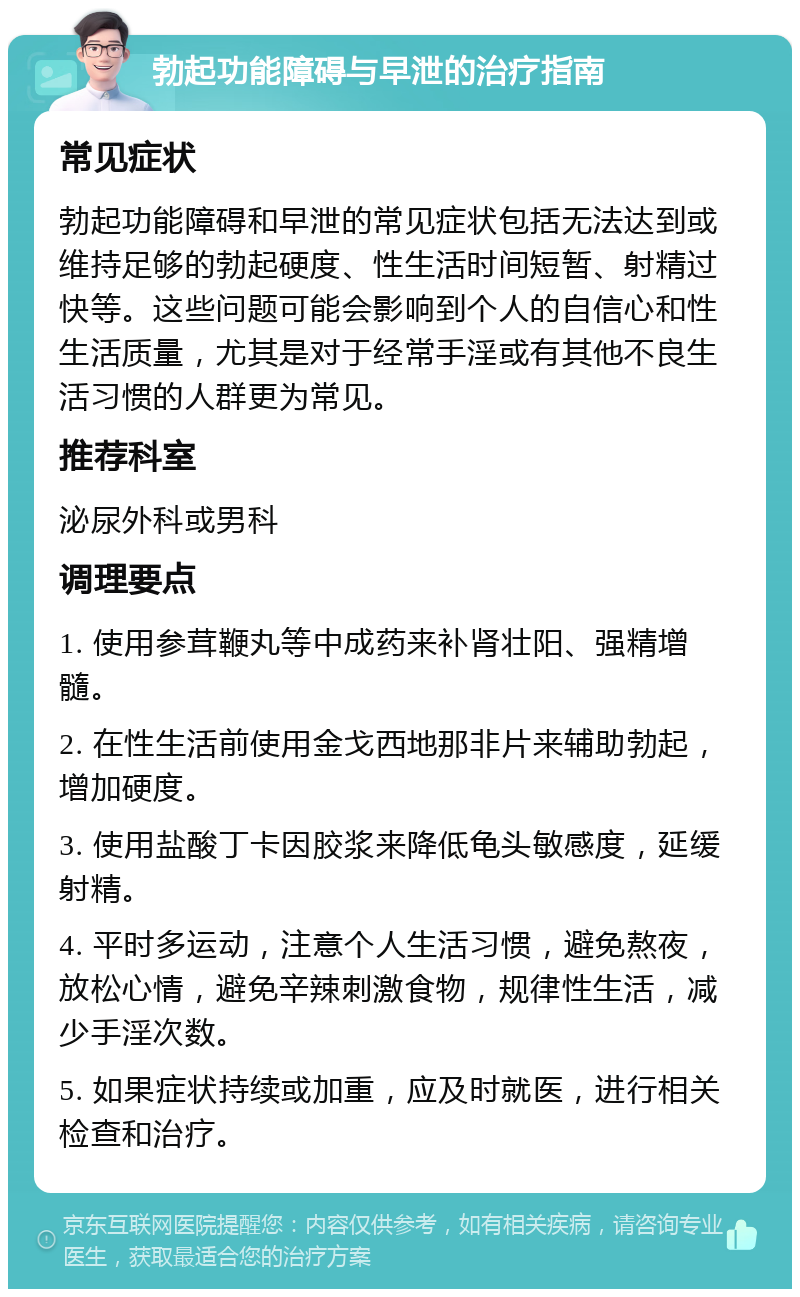 勃起功能障碍与早泄的治疗指南 常见症状 勃起功能障碍和早泄的常见症状包括无法达到或维持足够的勃起硬度、性生活时间短暂、射精过快等。这些问题可能会影响到个人的自信心和性生活质量，尤其是对于经常手淫或有其他不良生活习惯的人群更为常见。 推荐科室 泌尿外科或男科 调理要点 1. 使用参茸鞭丸等中成药来补肾壮阳、强精增髓。 2. 在性生活前使用金戈西地那非片来辅助勃起，增加硬度。 3. 使用盐酸丁卡因胶浆来降低龟头敏感度，延缓射精。 4. 平时多运动，注意个人生活习惯，避免熬夜，放松心情，避免辛辣刺激食物，规律性生活，减少手淫次数。 5. 如果症状持续或加重，应及时就医，进行相关检查和治疗。