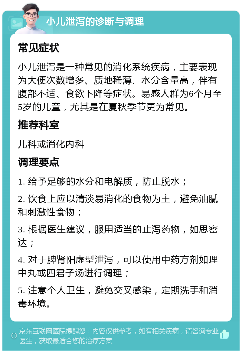 小儿泄泻的诊断与调理 常见症状 小儿泄泻是一种常见的消化系统疾病，主要表现为大便次数增多、质地稀薄、水分含量高，伴有腹部不适、食欲下降等症状。易感人群为6个月至5岁的儿童，尤其是在夏秋季节更为常见。 推荐科室 儿科或消化内科 调理要点 1. 给予足够的水分和电解质，防止脱水； 2. 饮食上应以清淡易消化的食物为主，避免油腻和刺激性食物； 3. 根据医生建议，服用适当的止泻药物，如思密达； 4. 对于脾肾阳虚型泄泻，可以使用中药方剂如理中丸或四君子汤进行调理； 5. 注意个人卫生，避免交叉感染，定期洗手和消毒环境。