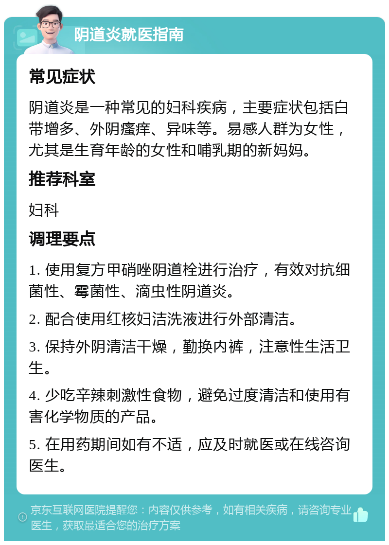 阴道炎就医指南 常见症状 阴道炎是一种常见的妇科疾病，主要症状包括白带增多、外阴瘙痒、异味等。易感人群为女性，尤其是生育年龄的女性和哺乳期的新妈妈。 推荐科室 妇科 调理要点 1. 使用复方甲硝唑阴道栓进行治疗，有效对抗细菌性、霉菌性、滴虫性阴道炎。 2. 配合使用红核妇洁洗液进行外部清洁。 3. 保持外阴清洁干燥，勤换内裤，注意性生活卫生。 4. 少吃辛辣刺激性食物，避免过度清洁和使用有害化学物质的产品。 5. 在用药期间如有不适，应及时就医或在线咨询医生。