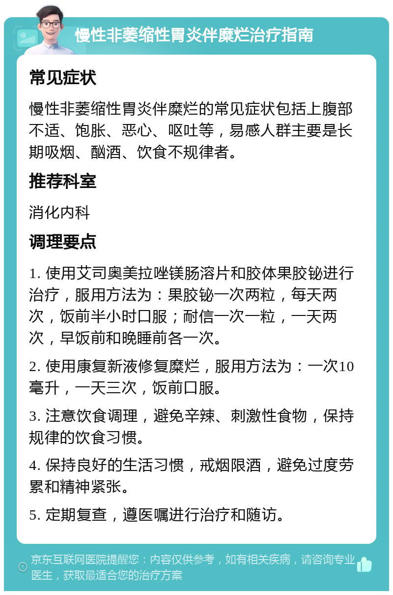 慢性非萎缩性胃炎伴糜烂治疗指南 常见症状 慢性非萎缩性胃炎伴糜烂的常见症状包括上腹部不适、饱胀、恶心、呕吐等，易感人群主要是长期吸烟、酗酒、饮食不规律者。 推荐科室 消化内科 调理要点 1. 使用艾司奥美拉唑镁肠溶片和胶体果胶铋进行治疗，服用方法为：果胶铋一次两粒，每天两次，饭前半小时口服；耐信一次一粒，一天两次，早饭前和晚睡前各一次。 2. 使用康复新液修复糜烂，服用方法为：一次10毫升，一天三次，饭前口服。 3. 注意饮食调理，避免辛辣、刺激性食物，保持规律的饮食习惯。 4. 保持良好的生活习惯，戒烟限酒，避免过度劳累和精神紧张。 5. 定期复查，遵医嘱进行治疗和随访。