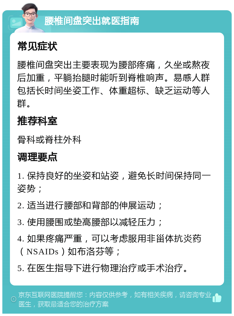 腰椎间盘突出就医指南 常见症状 腰椎间盘突出主要表现为腰部疼痛，久坐或熬夜后加重，平躺抬腿时能听到脊椎响声。易感人群包括长时间坐姿工作、体重超标、缺乏运动等人群。 推荐科室 骨科或脊柱外科 调理要点 1. 保持良好的坐姿和站姿，避免长时间保持同一姿势； 2. 适当进行腰部和背部的伸展运动； 3. 使用腰围或垫高腰部以减轻压力； 4. 如果疼痛严重，可以考虑服用非甾体抗炎药（NSAIDs）如布洛芬等； 5. 在医生指导下进行物理治疗或手术治疗。