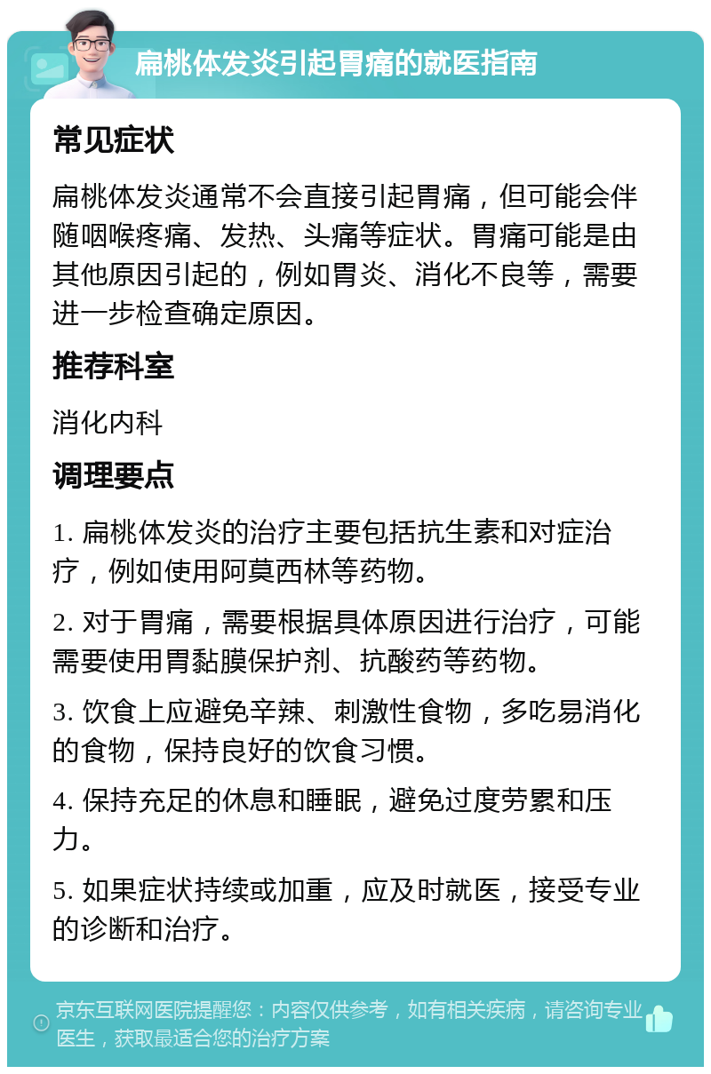 扁桃体发炎引起胃痛的就医指南 常见症状 扁桃体发炎通常不会直接引起胃痛，但可能会伴随咽喉疼痛、发热、头痛等症状。胃痛可能是由其他原因引起的，例如胃炎、消化不良等，需要进一步检查确定原因。 推荐科室 消化内科 调理要点 1. 扁桃体发炎的治疗主要包括抗生素和对症治疗，例如使用阿莫西林等药物。 2. 对于胃痛，需要根据具体原因进行治疗，可能需要使用胃黏膜保护剂、抗酸药等药物。 3. 饮食上应避免辛辣、刺激性食物，多吃易消化的食物，保持良好的饮食习惯。 4. 保持充足的休息和睡眠，避免过度劳累和压力。 5. 如果症状持续或加重，应及时就医，接受专业的诊断和治疗。