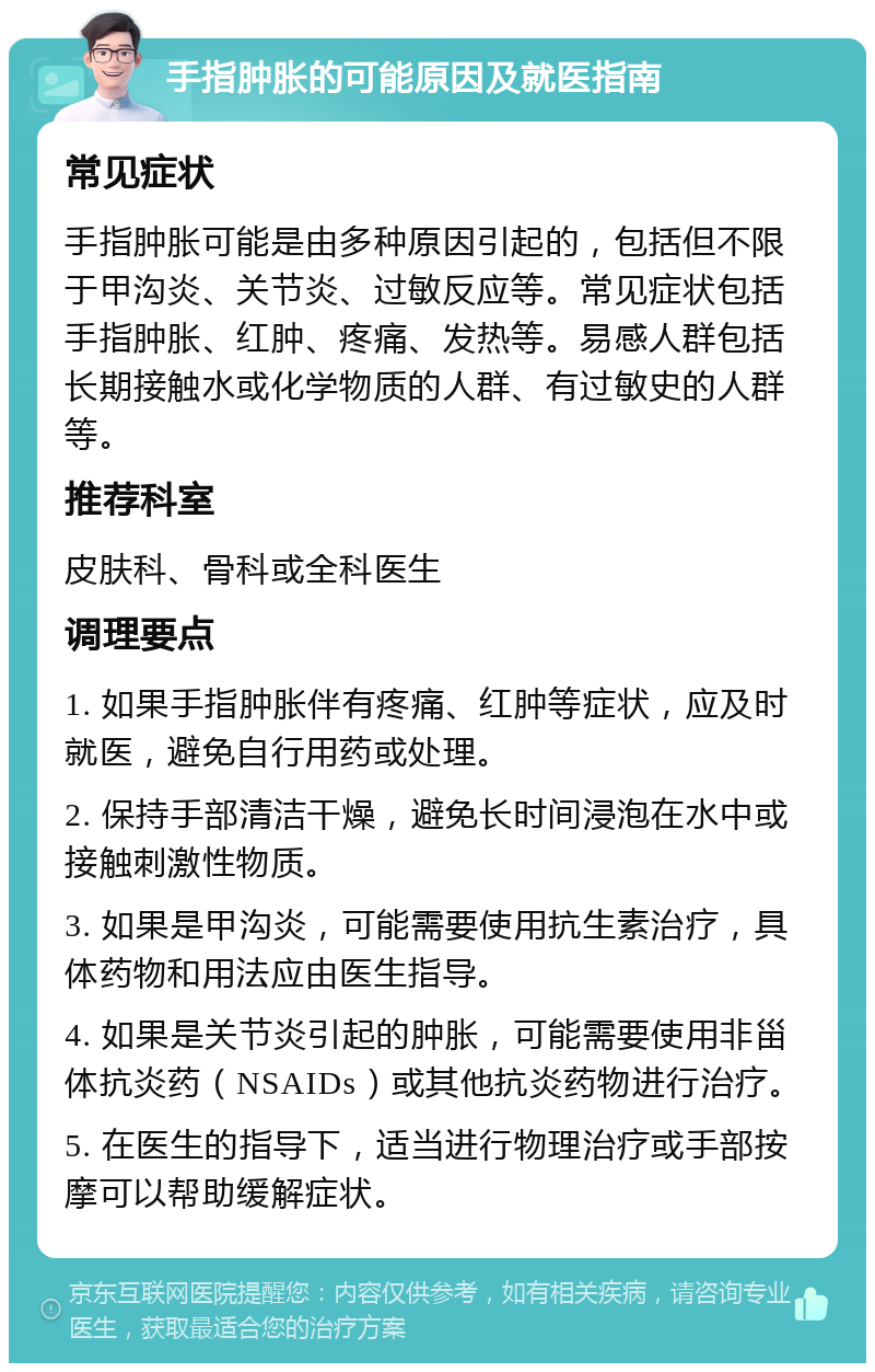 手指肿胀的可能原因及就医指南 常见症状 手指肿胀可能是由多种原因引起的，包括但不限于甲沟炎、关节炎、过敏反应等。常见症状包括手指肿胀、红肿、疼痛、发热等。易感人群包括长期接触水或化学物质的人群、有过敏史的人群等。 推荐科室 皮肤科、骨科或全科医生 调理要点 1. 如果手指肿胀伴有疼痛、红肿等症状，应及时就医，避免自行用药或处理。 2. 保持手部清洁干燥，避免长时间浸泡在水中或接触刺激性物质。 3. 如果是甲沟炎，可能需要使用抗生素治疗，具体药物和用法应由医生指导。 4. 如果是关节炎引起的肿胀，可能需要使用非甾体抗炎药（NSAIDs）或其他抗炎药物进行治疗。 5. 在医生的指导下，适当进行物理治疗或手部按摩可以帮助缓解症状。