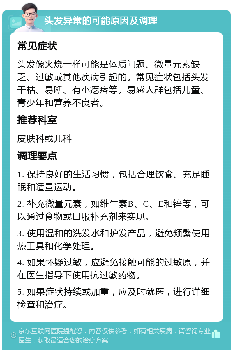 头发异常的可能原因及调理 常见症状 头发像火烧一样可能是体质问题、微量元素缺乏、过敏或其他疾病引起的。常见症状包括头发干枯、易断、有小疙瘩等。易感人群包括儿童、青少年和营养不良者。 推荐科室 皮肤科或儿科 调理要点 1. 保持良好的生活习惯，包括合理饮食、充足睡眠和适量运动。 2. 补充微量元素，如维生素B、C、E和锌等，可以通过食物或口服补充剂来实现。 3. 使用温和的洗发水和护发产品，避免频繁使用热工具和化学处理。 4. 如果怀疑过敏，应避免接触可能的过敏原，并在医生指导下使用抗过敏药物。 5. 如果症状持续或加重，应及时就医，进行详细检查和治疗。