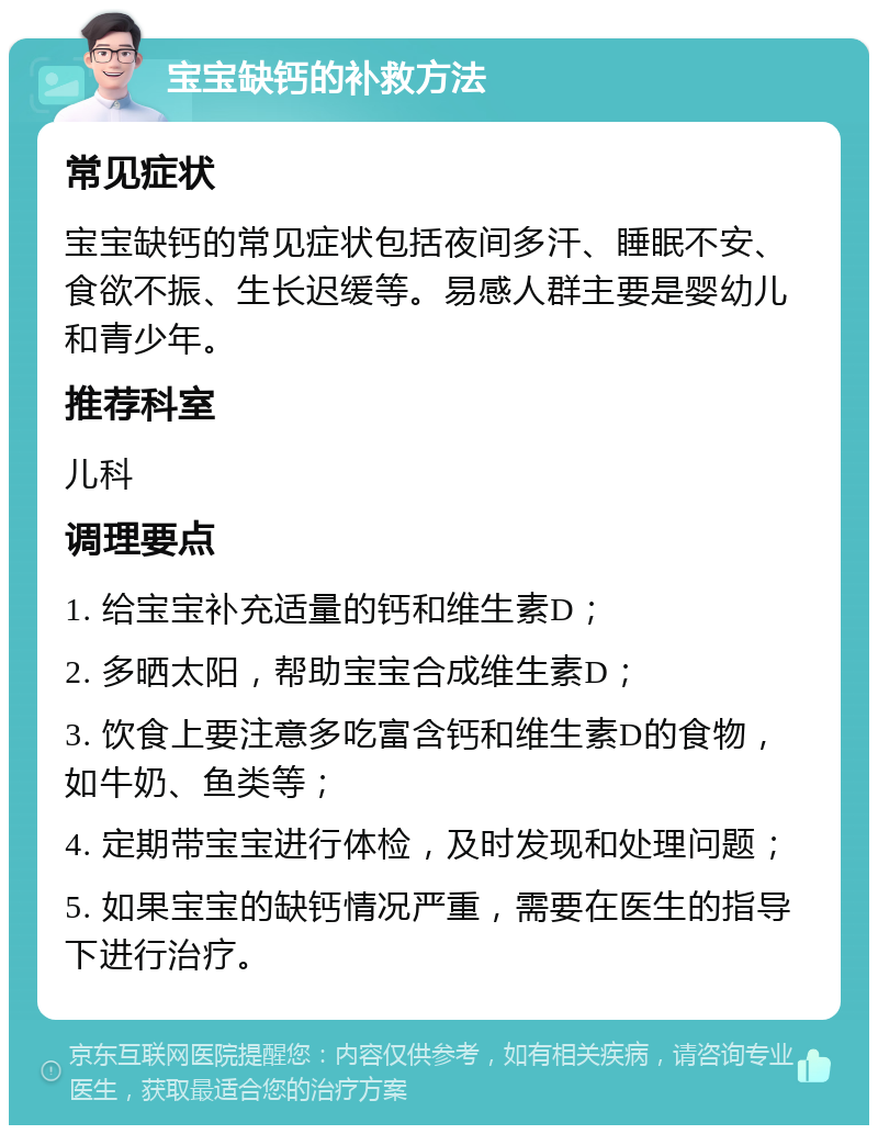 宝宝缺钙的补救方法 常见症状 宝宝缺钙的常见症状包括夜间多汗、睡眠不安、食欲不振、生长迟缓等。易感人群主要是婴幼儿和青少年。 推荐科室 儿科 调理要点 1. 给宝宝补充适量的钙和维生素D； 2. 多晒太阳，帮助宝宝合成维生素D； 3. 饮食上要注意多吃富含钙和维生素D的食物，如牛奶、鱼类等； 4. 定期带宝宝进行体检，及时发现和处理问题； 5. 如果宝宝的缺钙情况严重，需要在医生的指导下进行治疗。