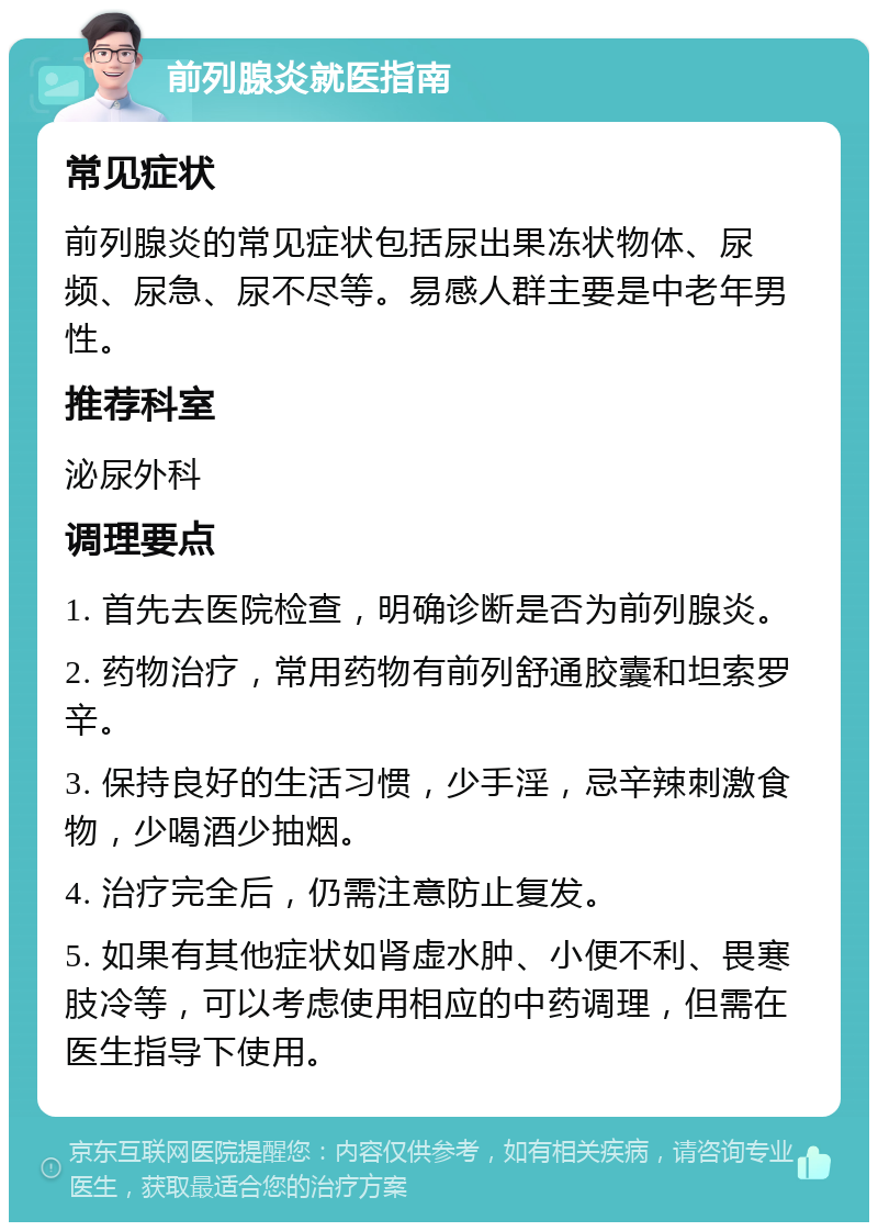 前列腺炎就医指南 常见症状 前列腺炎的常见症状包括尿出果冻状物体、尿频、尿急、尿不尽等。易感人群主要是中老年男性。 推荐科室 泌尿外科 调理要点 1. 首先去医院检查，明确诊断是否为前列腺炎。 2. 药物治疗，常用药物有前列舒通胶囊和坦索罗辛。 3. 保持良好的生活习惯，少手淫，忌辛辣刺激食物，少喝酒少抽烟。 4. 治疗完全后，仍需注意防止复发。 5. 如果有其他症状如肾虚水肿、小便不利、畏寒肢冷等，可以考虑使用相应的中药调理，但需在医生指导下使用。