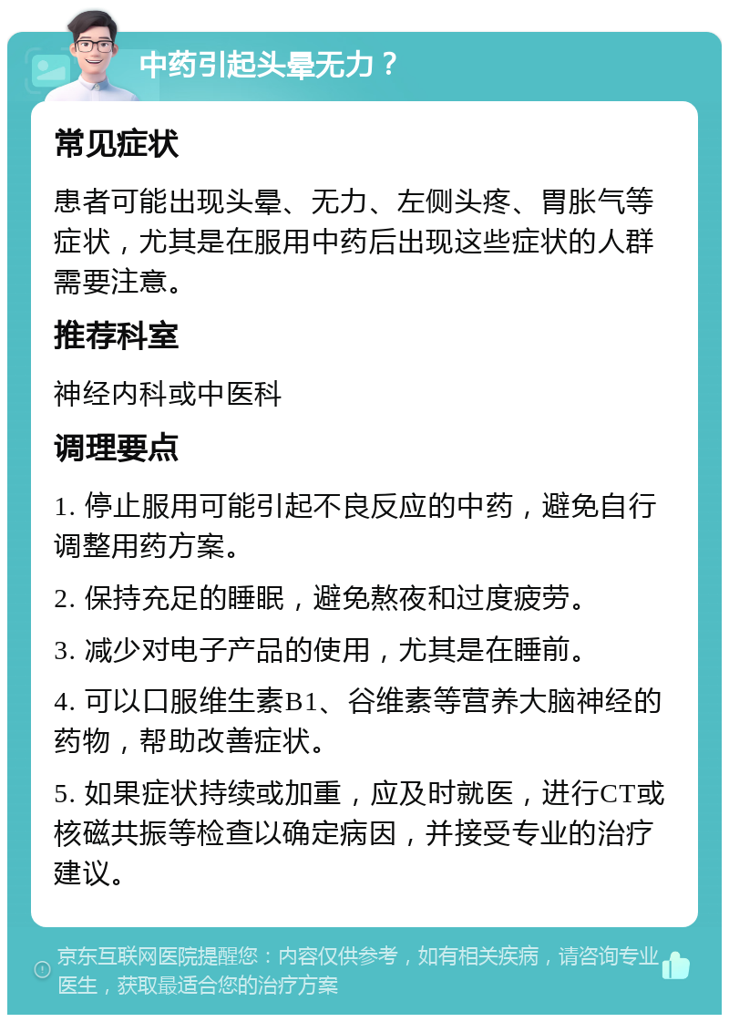 中药引起头晕无力？ 常见症状 患者可能出现头晕、无力、左侧头疼、胃胀气等症状，尤其是在服用中药后出现这些症状的人群需要注意。 推荐科室 神经内科或中医科 调理要点 1. 停止服用可能引起不良反应的中药，避免自行调整用药方案。 2. 保持充足的睡眠，避免熬夜和过度疲劳。 3. 减少对电子产品的使用，尤其是在睡前。 4. 可以口服维生素B1、谷维素等营养大脑神经的药物，帮助改善症状。 5. 如果症状持续或加重，应及时就医，进行CT或核磁共振等检查以确定病因，并接受专业的治疗建议。