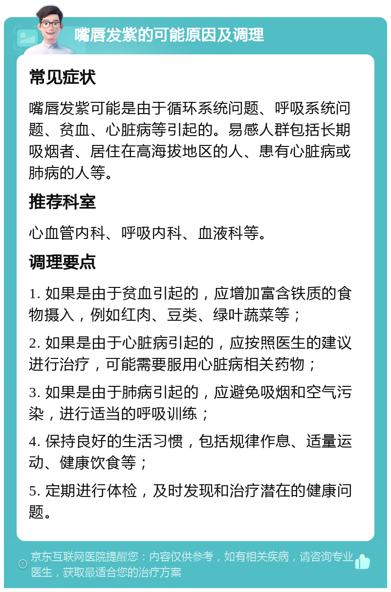 嘴唇发紫的可能原因及调理 常见症状 嘴唇发紫可能是由于循环系统问题、呼吸系统问题、贫血、心脏病等引起的。易感人群包括长期吸烟者、居住在高海拔地区的人、患有心脏病或肺病的人等。 推荐科室 心血管内科、呼吸内科、血液科等。 调理要点 1. 如果是由于贫血引起的，应增加富含铁质的食物摄入，例如红肉、豆类、绿叶蔬菜等； 2. 如果是由于心脏病引起的，应按照医生的建议进行治疗，可能需要服用心脏病相关药物； 3. 如果是由于肺病引起的，应避免吸烟和空气污染，进行适当的呼吸训练； 4. 保持良好的生活习惯，包括规律作息、适量运动、健康饮食等； 5. 定期进行体检，及时发现和治疗潜在的健康问题。