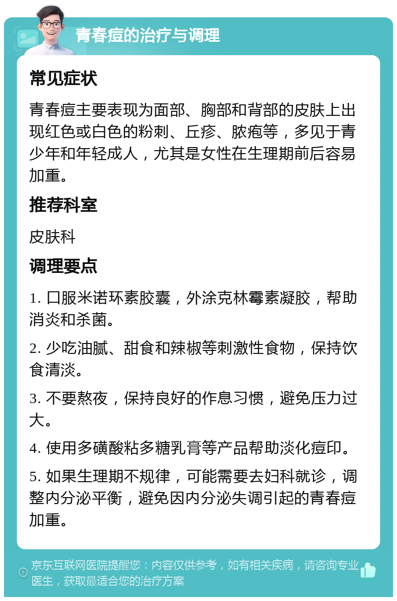 青春痘的治疗与调理 常见症状 青春痘主要表现为面部、胸部和背部的皮肤上出现红色或白色的粉刺、丘疹、脓疱等，多见于青少年和年轻成人，尤其是女性在生理期前后容易加重。 推荐科室 皮肤科 调理要点 1. 口服米诺环素胶囊，外涂克林霉素凝胶，帮助消炎和杀菌。 2. 少吃油腻、甜食和辣椒等刺激性食物，保持饮食清淡。 3. 不要熬夜，保持良好的作息习惯，避免压力过大。 4. 使用多磺酸粘多糖乳膏等产品帮助淡化痘印。 5. 如果生理期不规律，可能需要去妇科就诊，调整内分泌平衡，避免因内分泌失调引起的青春痘加重。