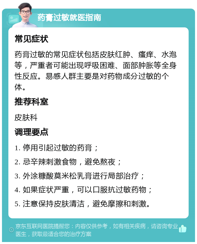 药膏过敏就医指南 常见症状 药膏过敏的常见症状包括皮肤红肿、瘙痒、水泡等，严重者可能出现呼吸困难、面部肿胀等全身性反应。易感人群主要是对药物成分过敏的个体。 推荐科室 皮肤科 调理要点 1. 停用引起过敏的药膏； 2. 忌辛辣刺激食物，避免熬夜； 3. 外涂糠酸莫米松乳膏进行局部治疗； 4. 如果症状严重，可以口服抗过敏药物； 5. 注意保持皮肤清洁，避免摩擦和刺激。