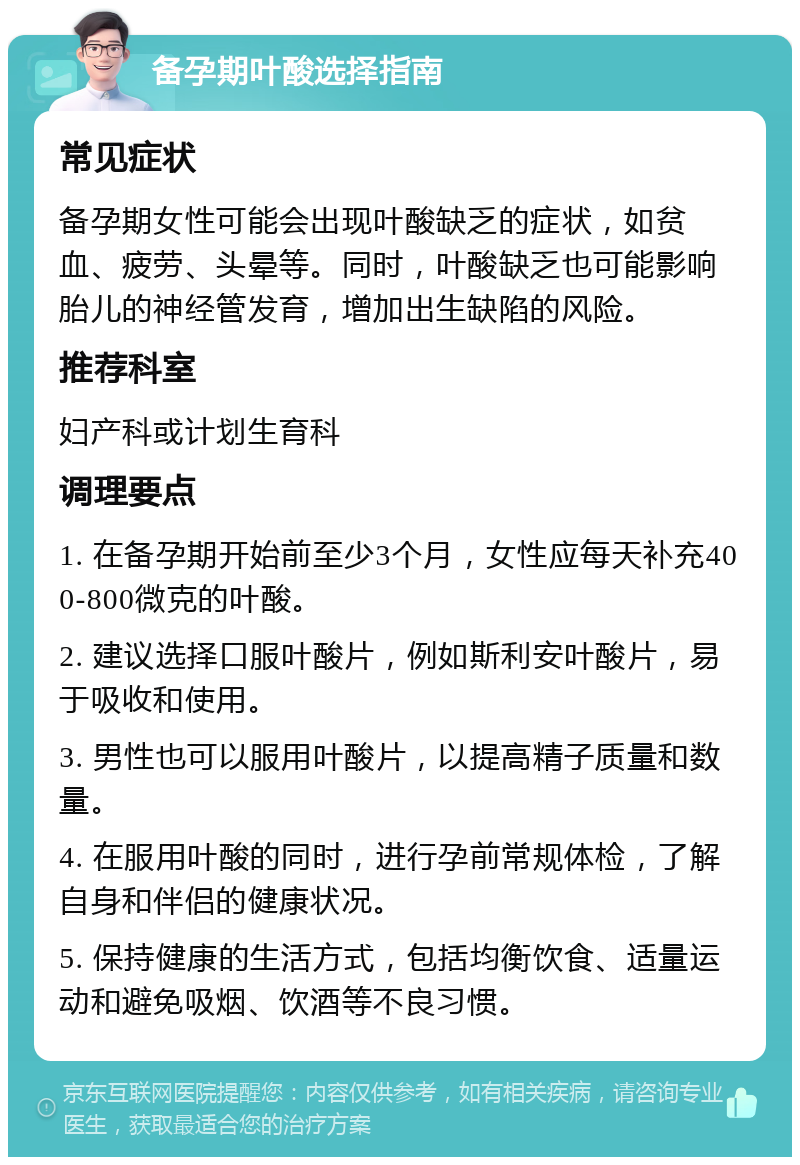 备孕期叶酸选择指南 常见症状 备孕期女性可能会出现叶酸缺乏的症状，如贫血、疲劳、头晕等。同时，叶酸缺乏也可能影响胎儿的神经管发育，增加出生缺陷的风险。 推荐科室 妇产科或计划生育科 调理要点 1. 在备孕期开始前至少3个月，女性应每天补充400-800微克的叶酸。 2. 建议选择口服叶酸片，例如斯利安叶酸片，易于吸收和使用。 3. 男性也可以服用叶酸片，以提高精子质量和数量。 4. 在服用叶酸的同时，进行孕前常规体检，了解自身和伴侣的健康状况。 5. 保持健康的生活方式，包括均衡饮食、适量运动和避免吸烟、饮酒等不良习惯。