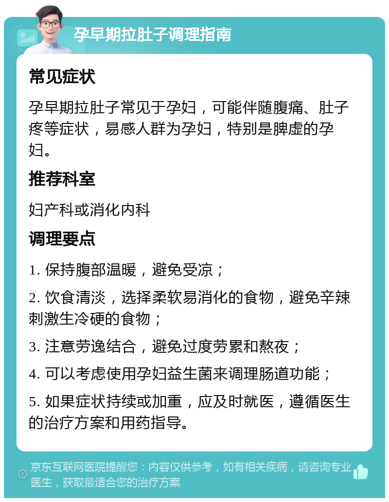 孕早期拉肚子调理指南 常见症状 孕早期拉肚子常见于孕妇，可能伴随腹痛、肚子疼等症状，易感人群为孕妇，特别是脾虚的孕妇。 推荐科室 妇产科或消化内科 调理要点 1. 保持腹部温暖，避免受凉； 2. 饮食清淡，选择柔软易消化的食物，避免辛辣刺激生冷硬的食物； 3. 注意劳逸结合，避免过度劳累和熬夜； 4. 可以考虑使用孕妇益生菌来调理肠道功能； 5. 如果症状持续或加重，应及时就医，遵循医生的治疗方案和用药指导。