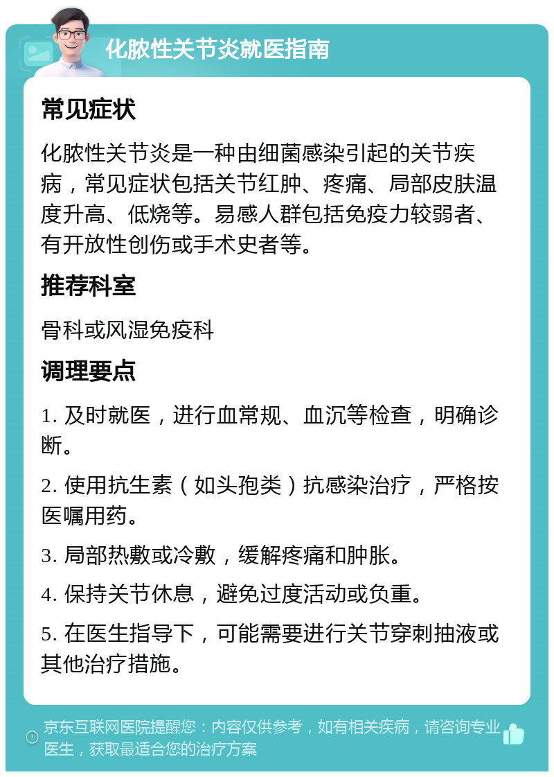 化脓性关节炎就医指南 常见症状 化脓性关节炎是一种由细菌感染引起的关节疾病，常见症状包括关节红肿、疼痛、局部皮肤温度升高、低烧等。易感人群包括免疫力较弱者、有开放性创伤或手术史者等。 推荐科室 骨科或风湿免疫科 调理要点 1. 及时就医，进行血常规、血沉等检查，明确诊断。 2. 使用抗生素（如头孢类）抗感染治疗，严格按医嘱用药。 3. 局部热敷或冷敷，缓解疼痛和肿胀。 4. 保持关节休息，避免过度活动或负重。 5. 在医生指导下，可能需要进行关节穿刺抽液或其他治疗措施。